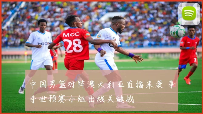 中国男篮对阵澳大利亚直播来袭 争夺世预赛小组出线关键战