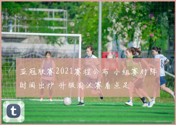 亚冠联赛2021赛程公布 小组赛对阵时间出炉 升级淘汰赛看点足