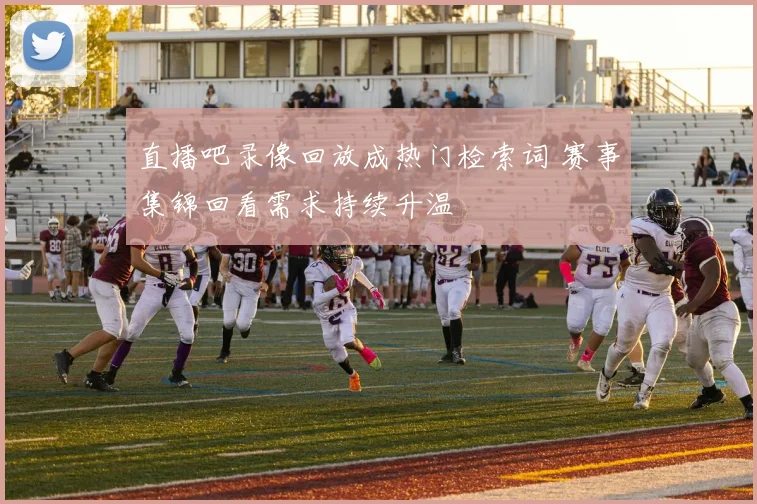 直播吧录像回放成热门检索词 赛事集锦回看需求持续升温