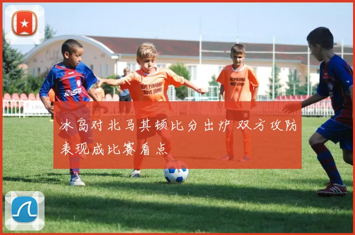 冰岛对北马其顿比分出炉 双方攻防表现成比赛看点