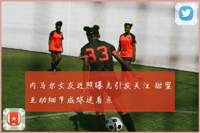 内马尔女友近照曝光引发关注 甜蜜互动细节成球迷看点