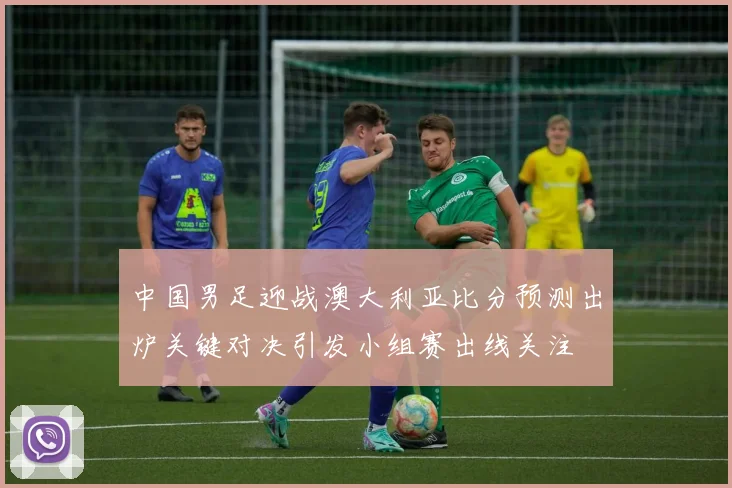 中国男足迎战澳大利亚比分预测出炉关键对决引发小组赛出线关注