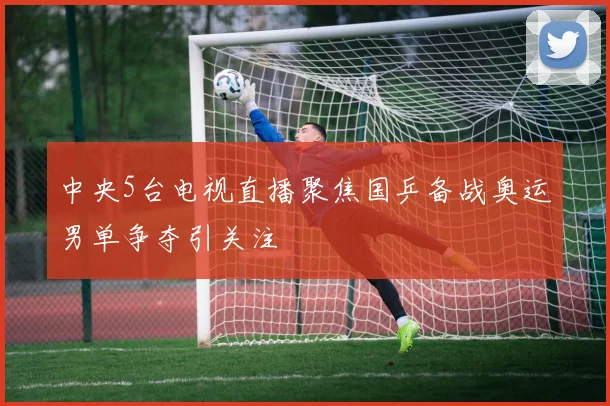 中央5台电视直播聚焦国乒备战奥运男单争夺引关注