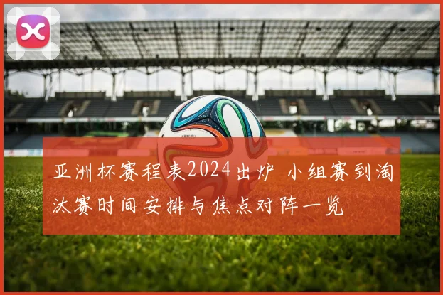 亚洲杯赛程表2024出炉 小组赛到淘汰赛时间安排与焦点对阵一览