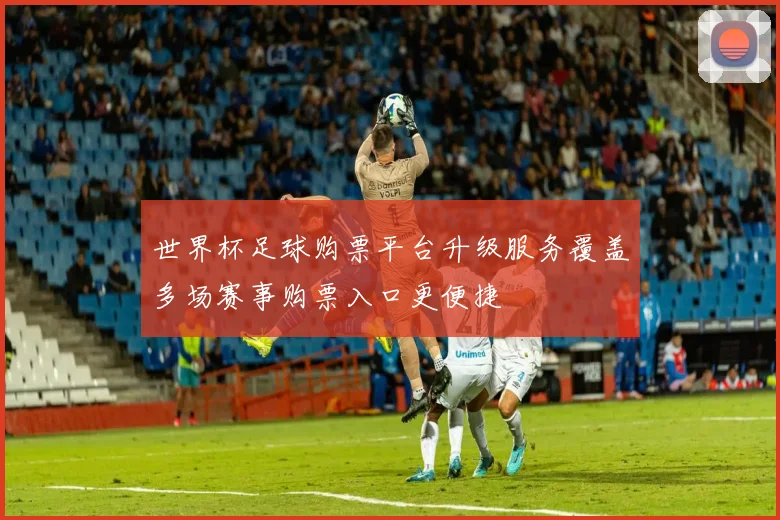 世界杯足球购票平台升级服务覆盖多场赛事购票入口更便捷