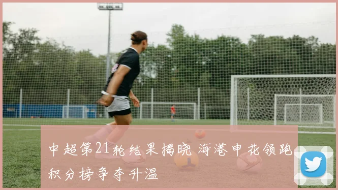 中超第21轮结果揭晓 海港申花领跑积分榜争夺升温