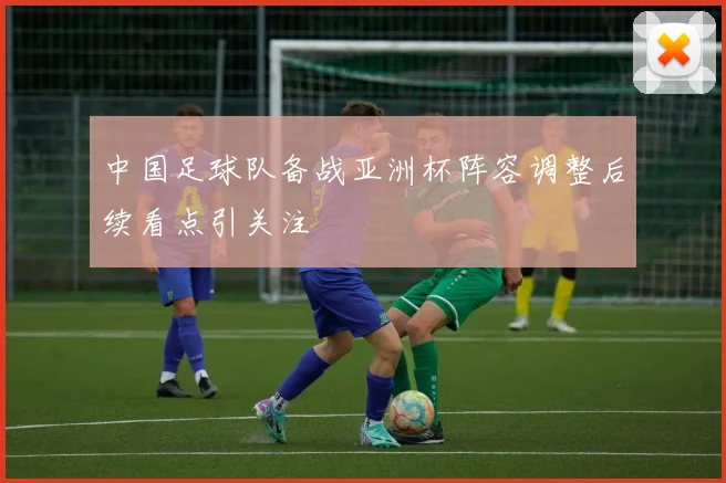 中国足球队备战亚洲杯阵容调整后续看点引关注