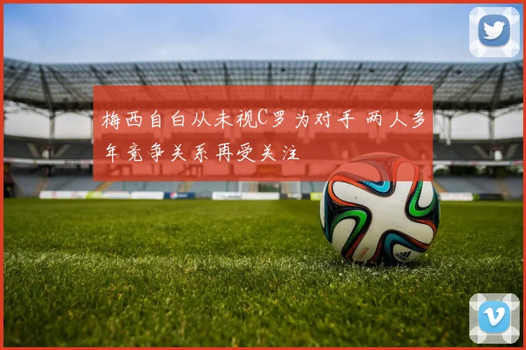 梅西自白从未视C罗为对手 两人多年竞争关系再受关注