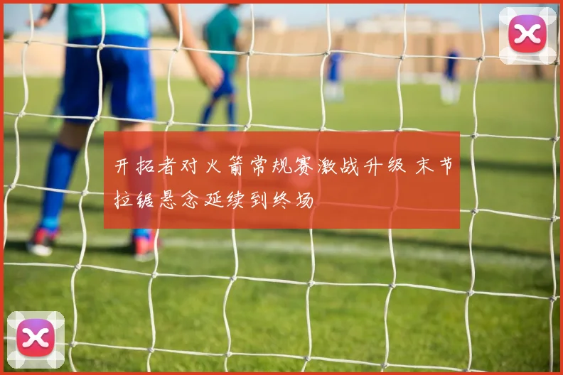 开拓者对火箭常规赛激战升级 末节拉锯悬念延续到终场