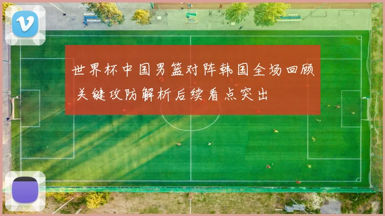 世界杯中国男篮对阵韩国全场回顾 关键攻防解析后续看点突出