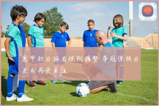 意甲积分排名规则调整 争冠保级分差或再受关注