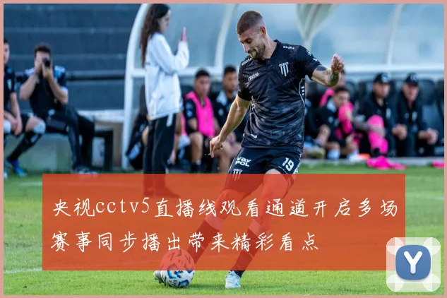 央视cctv5直播线观看通道开启多场赛事同步播出带来精彩看点