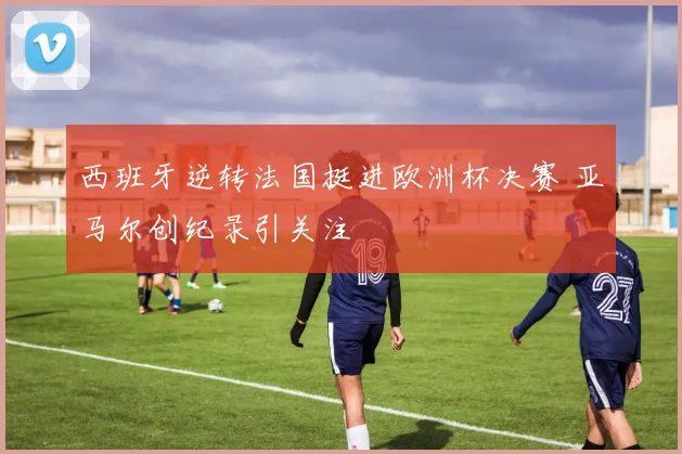 西班牙逆转法国挺进欧洲杯决赛 亚马尔创纪录引关注