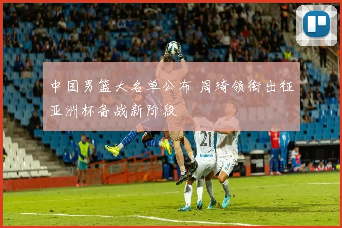 中国男篮大名单公布 周琦领衔出征亚洲杯备战新阶段