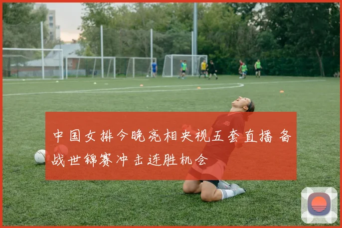 中国女排今晚亮相央视五套直播 备战世锦赛冲击连胜机会