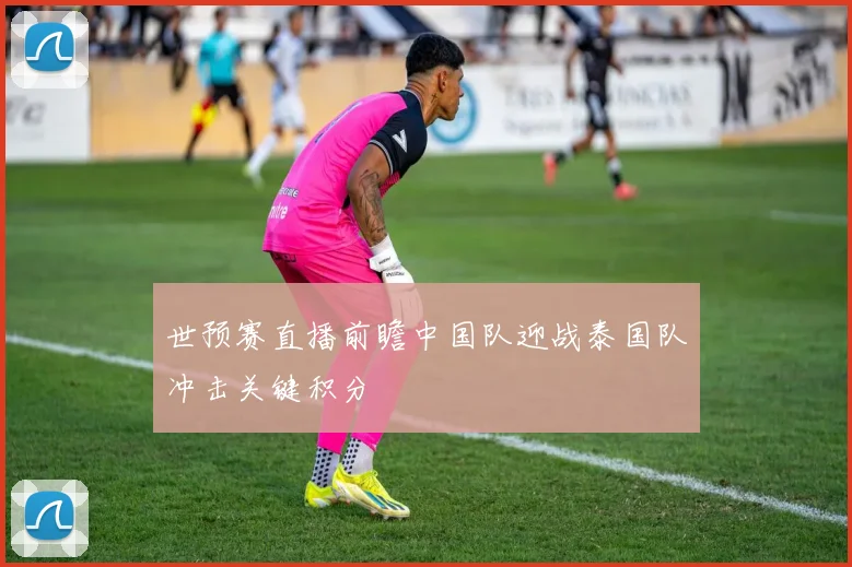 世预赛直播前瞻中国队迎战泰国队冲击关键积分