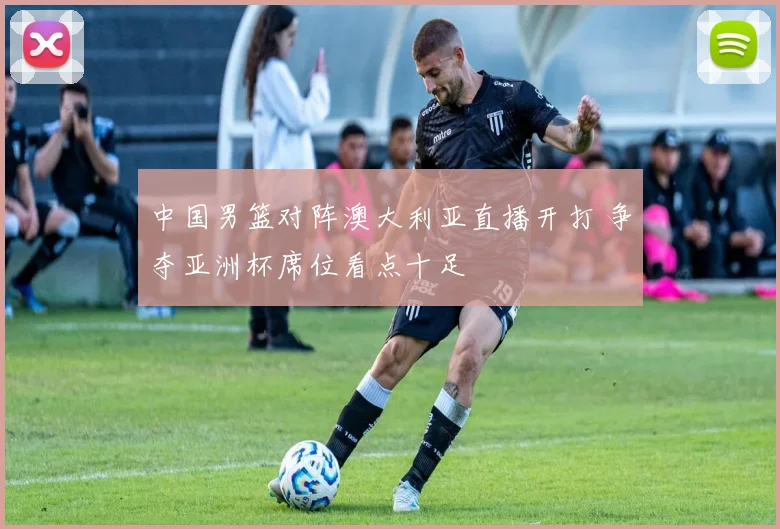 中国男篮对阵澳大利亚直播开打 争夺亚洲杯席位看点十足