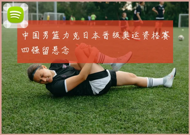 中国男篮力克日本晋级奥运资格赛四强留悬念