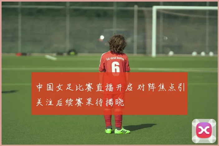 中国女足比赛直播开启 对阵焦点引关注后续赛果待揭晓