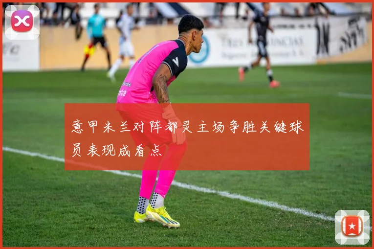 意甲米兰对阵都灵主场争胜关键球员表现成看点