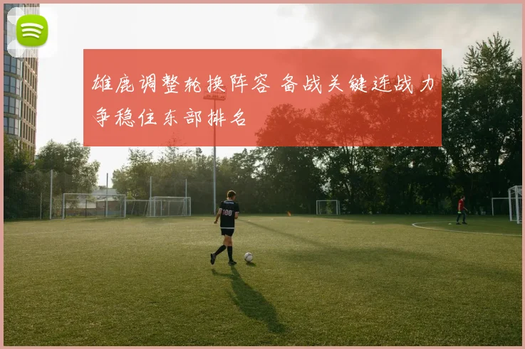 雄鹿调整轮换阵容 备战关键连战力争稳住东部排名