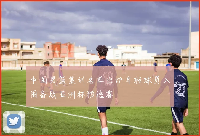 中国男篮集训名单出炉年轻球员入围备战亚洲杯预选赛