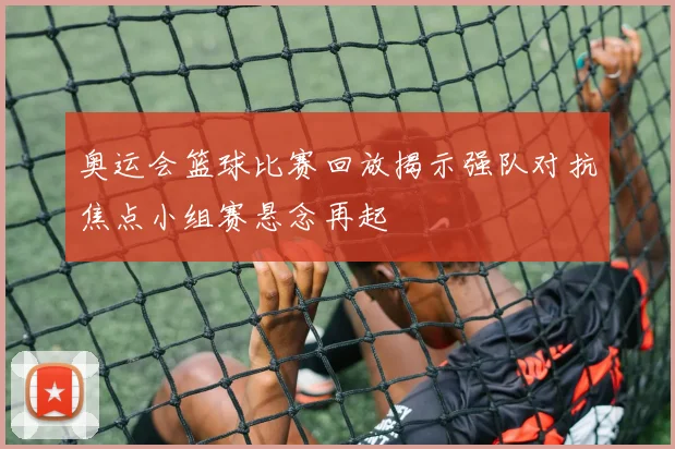 奥运会篮球比赛回放揭示强队对抗焦点小组赛悬念再起