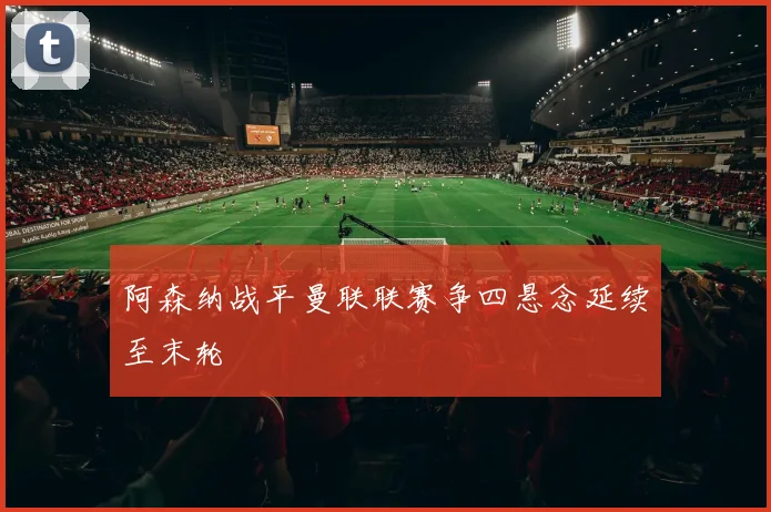 阿森纳战平曼联联赛争四悬念延续至末轮