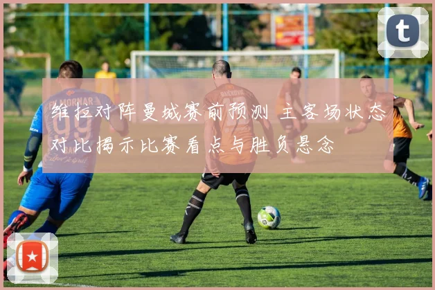 维拉对阵曼城赛前预测 主客场状态对比揭示比赛看点与胜负悬念