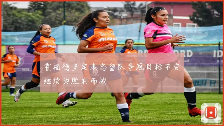 霍福德坚定表态留队争冠目标不变继续为胜利而战