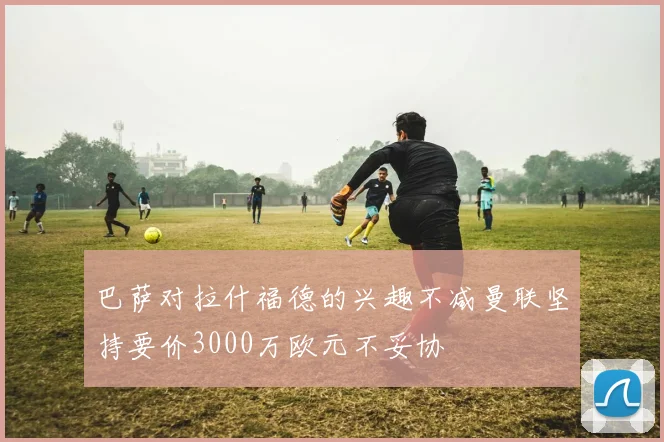 巴萨对拉什福德的兴趣不减曼联坚持要价3000万欧元不妥协
