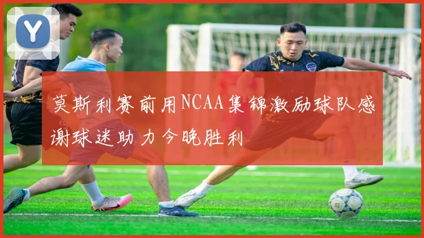 莫斯利赛前用NCAA集锦激励球队感谢球迷助力今晚胜利