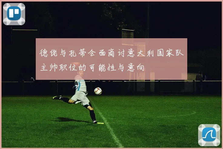德佬与孔蒂会面商讨意大利国家队主帅职位的可能性与意向
