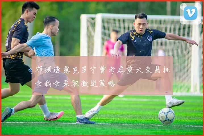 邓顿透露克罗宁曾考虑重大交易机会我会采取激进策略