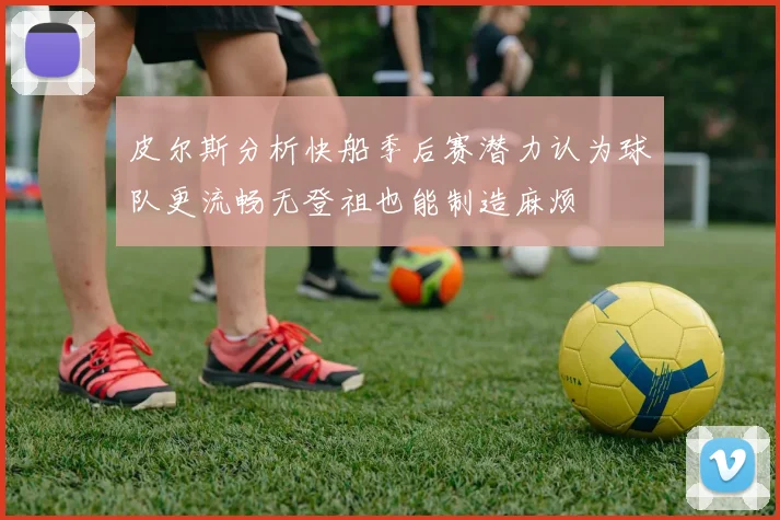 皮尔斯分析快船季后赛潜力认为球队更流畅无登祖也能制造麻烦