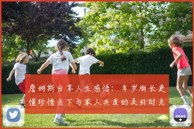 詹姆斯分享人生感悟：年岁渐长更懂珍惜当下与家人共度的美好时光