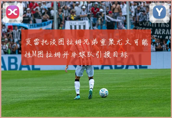 莫雷托谈图拉姆兄弟重聚尤文可能性M图拉姆并非球队引援目标