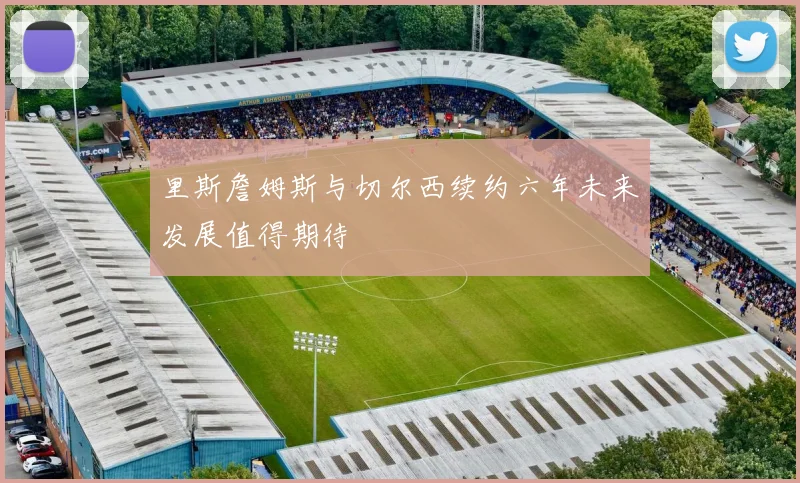里斯詹姆斯与切尔西续约六年未来发展值得期待