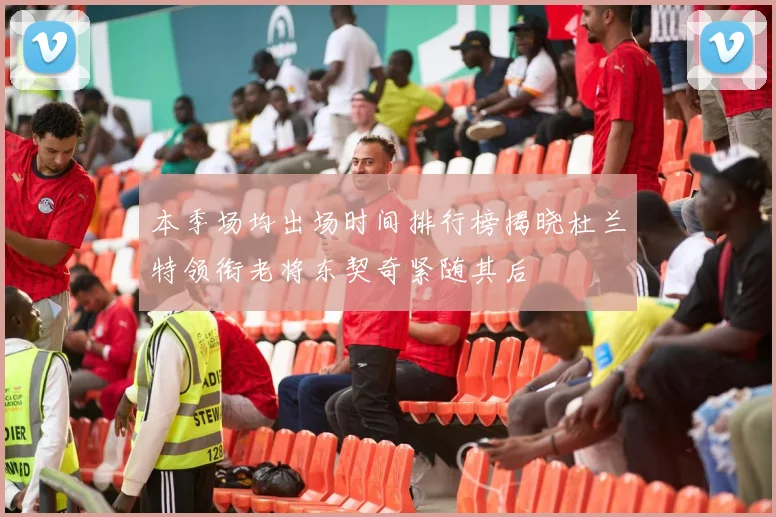 本季场均出场时间排行榜揭晓杜兰特领衔老将东契奇紧随其后