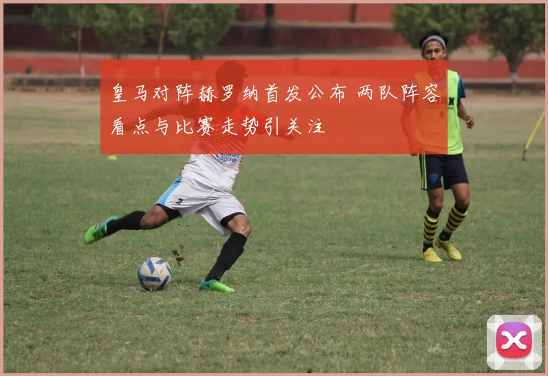 皇马对阵赫罗纳首发公布 两队阵容看点与比赛走势引关注