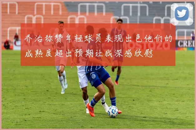 乔治称赞年轻球员表现出色他们的成熟度超出预期让我深感欣慰