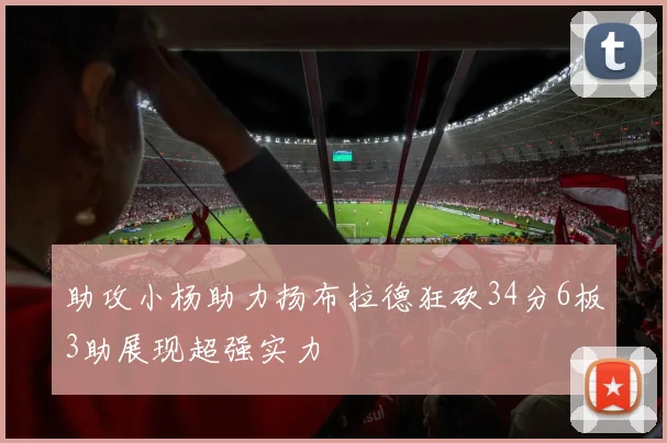 助攻小杨助力扬布拉德狂砍34分6板3助展现超强实力