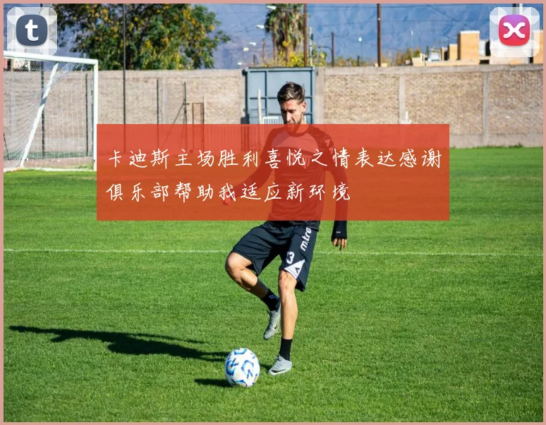 卡迪斯主场胜利喜悦之情表达感谢俱乐部帮助我适应新环境