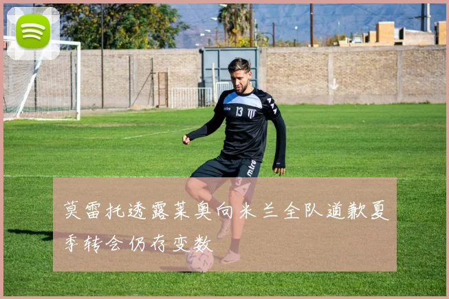 莫雷托透露莱奥向米兰全队道歉夏季转会仍存变数