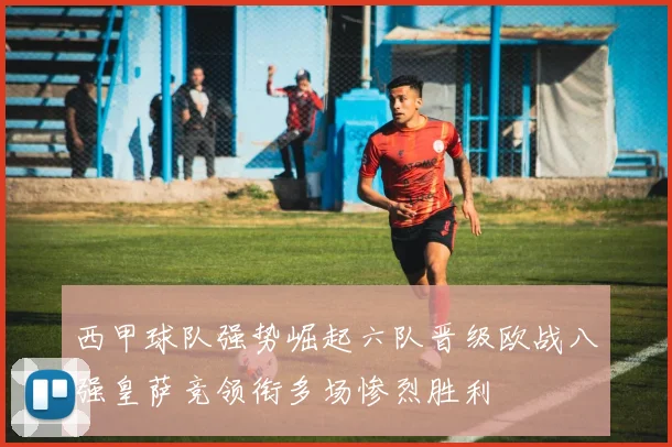 西甲球队强势崛起六队晋级欧战八强皇萨竞领衔多场惨烈胜利
