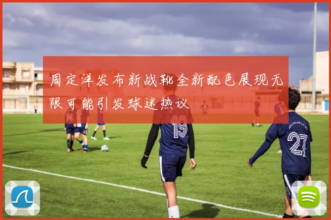 周定洋发布新战靴全新配色展现无限可能引发球迷热议