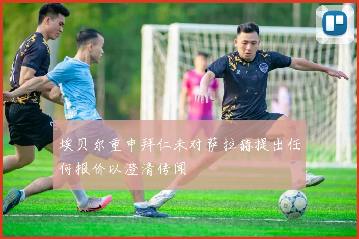 埃贝尔重申拜仁未对萨拉赫提出任何报价以澄清传闻