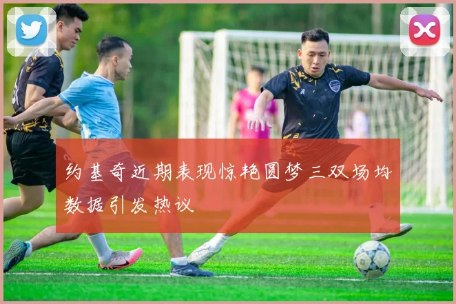 约基奇近期表现惊艳圆梦三双场均数据引发热议