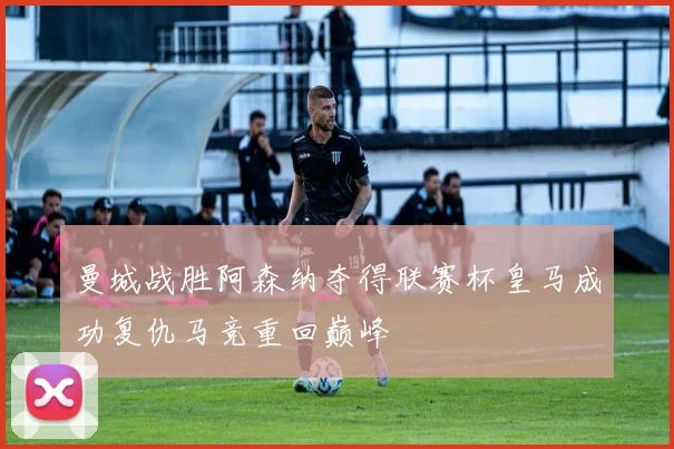 曼城战胜阿森纳夺得联赛杯皇马成功复仇马竞重回巅峰