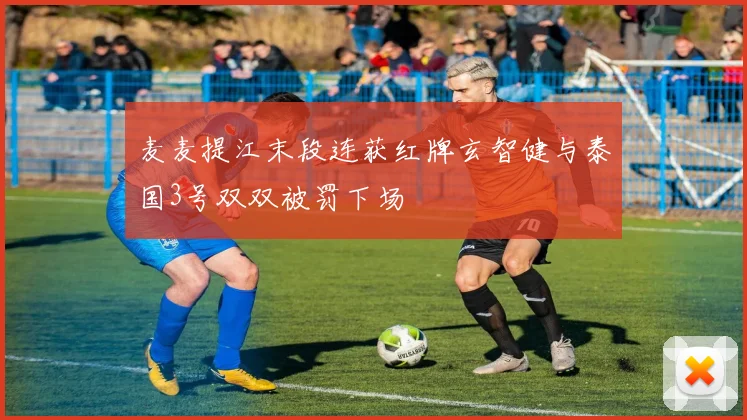 麦麦提江末段连获红牌玄智健与泰国3号双双被罚下场